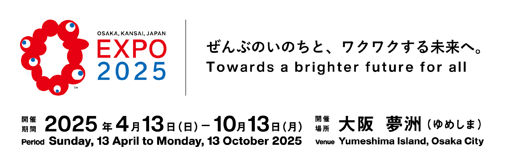 EXPO 2025／ぜんぶのいのちと、ワクワクする未来へ。 Towards a brighter future for all／開催期間：2025年4月13日(日)10月13日 (月)／Period Sunday, 13 April to Monday, 13 October 2025／開催場所：大阪 夢洲 (ゆめしま)／Venue Yumeshima Island, Osaka City